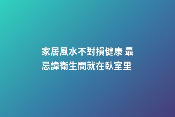 家居風水不對損健康 最忌諱衛生間就在臥室里